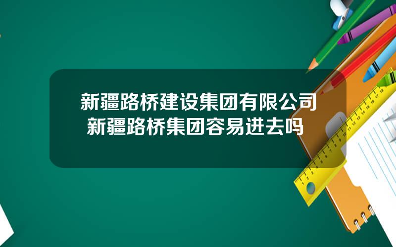 新疆路桥建设集团有限公司 新疆路桥集团容易进去吗